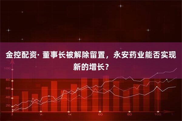 金控配资· 董事长被解除留置，永安药业能否实现新的增长？