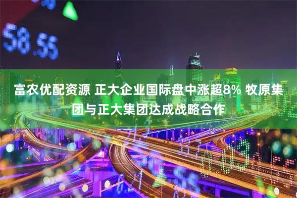富农优配资源 正大企业国际盘中涨超8% 牧原集团与正大集团达成战略合作