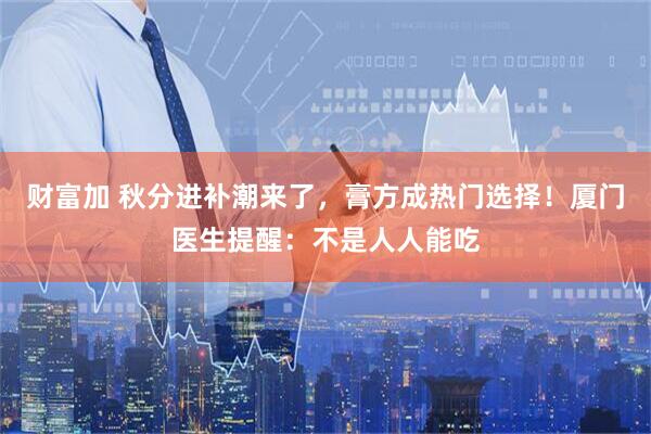 财富加 秋分进补潮来了，膏方成热门选择！厦门医生提醒：不是人人能吃