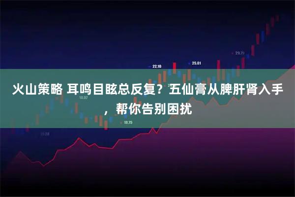 火山策略 耳鸣目眩总反复？五仙膏从脾肝肾入手，帮你告别困扰