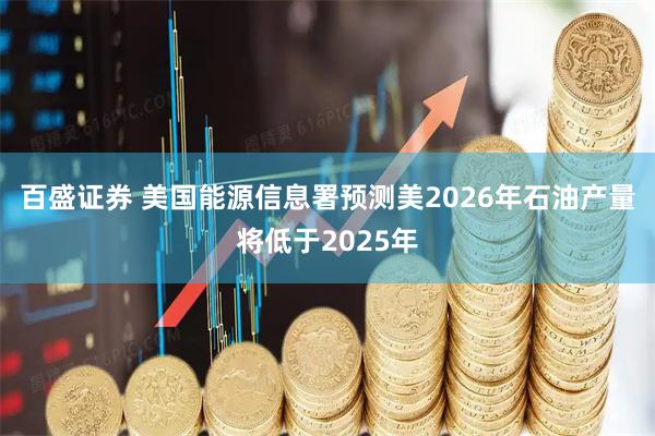 百盛证券 美国能源信息署预测美2026年石油产量将低于2025年
