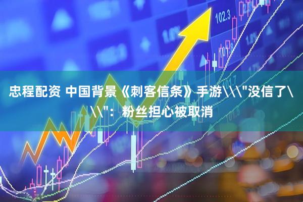 忠程配资 中国背景《刺客信条》手游\＂没信了\＂：粉丝担心被取消