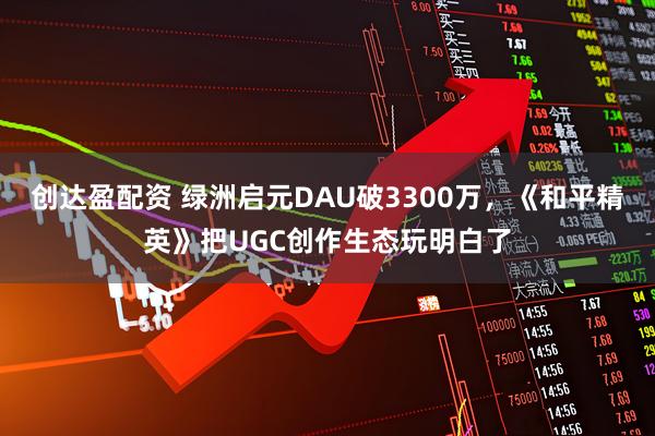 创达盈配资 绿洲启元DAU破3300万，《和平精英》把UGC创作生态玩明白了