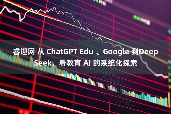 睿迎网 从 ChatGPT Edu 、Google 到DeepSeek，看教育 AI 的系统化探索