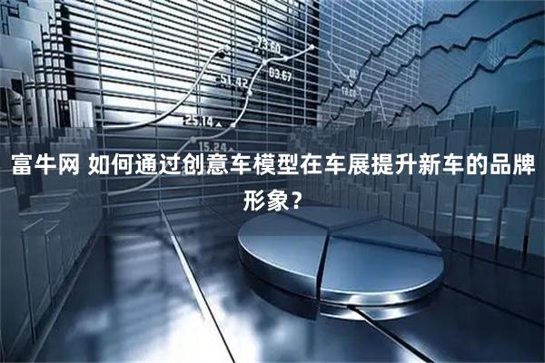 富牛网 如何通过创意车模型在车展提升新车的品牌形象？