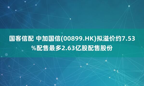 国客信配 中加国信(00899.HK)拟溢价约7.53%配售最多2.63亿股配售股份