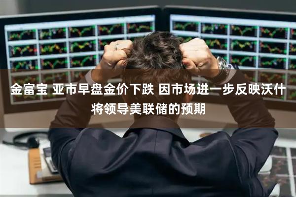 金富宝 亚市早盘金价下跌 因市场进一步反映沃什将领导美联储的预期