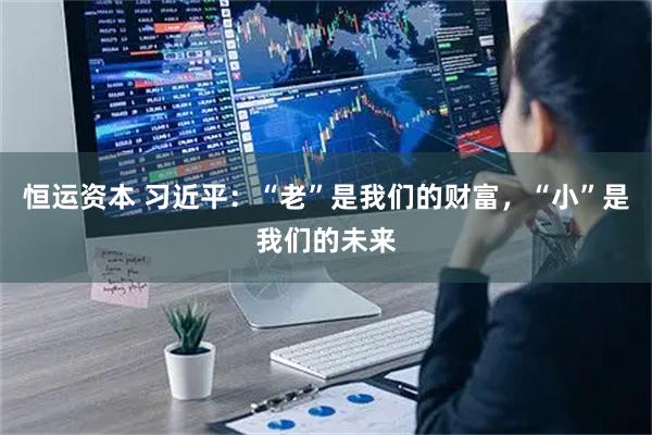恒运资本 习近平：“老”是我们的财富，“小”是我们的未来