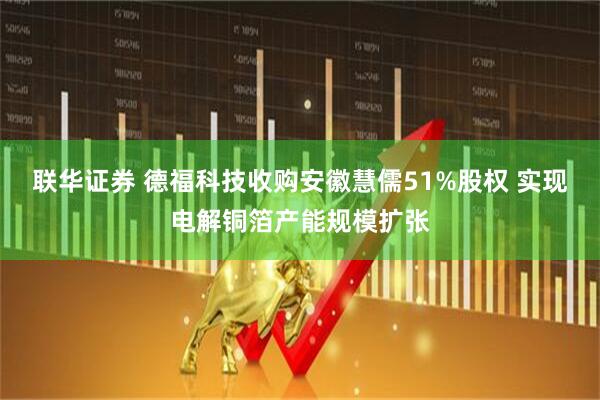 联华证券 德福科技收购安徽慧儒51%股权 实现电解铜箔产能规模扩张