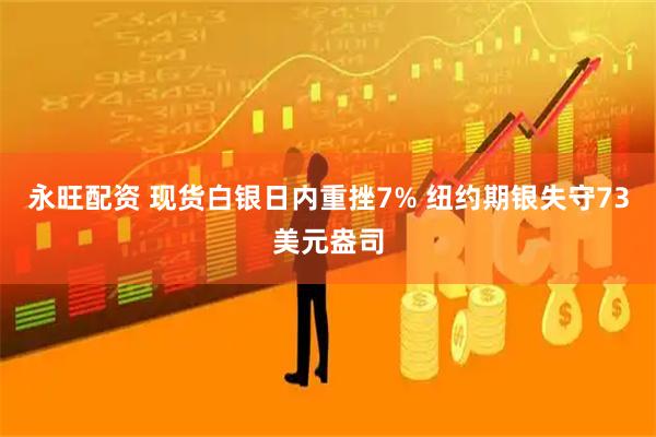 永旺配资 现货白银日内重挫7% 纽约期银失守73美元盎司