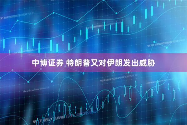 中博证券 特朗普又对伊朗发出威胁