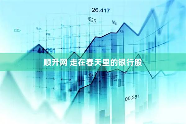 顺升网 走在春天里的银行股