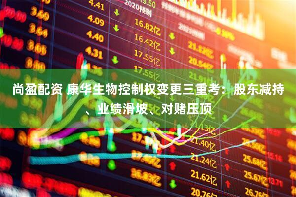 尚盈配资 康华生物控制权变更三重考：股东减持、业绩滑坡、对赌压顶