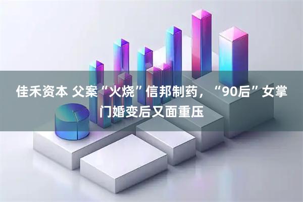 佳禾资本 父案“火烧”信邦制药，“90后”女掌门婚变后又面重压