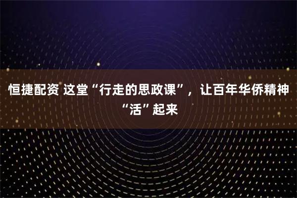 恒捷配资 这堂“行走的思政课”，让百年华侨精神“活”起来