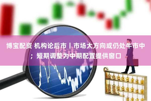 博宝配资 机构论后市丨市场大方向或仍处牛市中；短期调整为中期配置提供窗口