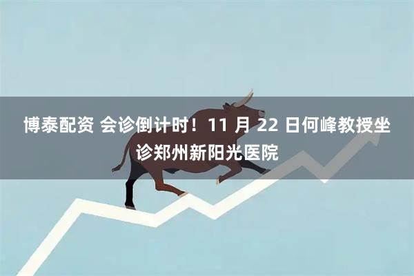 博泰配资 会诊倒计时！11 月 22 日何峰教授坐诊郑州新阳光医院