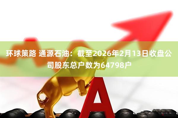 环球策路 通源石油：截至2026年2月13日收盘公司股东总户数为64798户