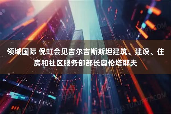 领域国际 倪虹会见吉尔吉斯斯坦建筑、建设、住房和社区服务部部长奥伦塔耶夫