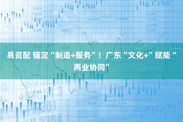 易资配 锚定“制造+服务”！广东“文化+”赋能“两业协同”