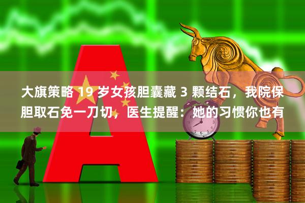 大旗策略 19 岁女孩胆囊藏 3 颗结石，我院保胆取石免一刀切，医生提醒：她的习惯你也有