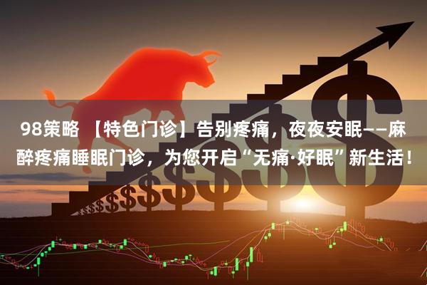 98策略 【特色门诊】告别疼痛，夜夜安眠——麻醉疼痛睡眠门诊，为您开启“无痛·好眠”新生活！