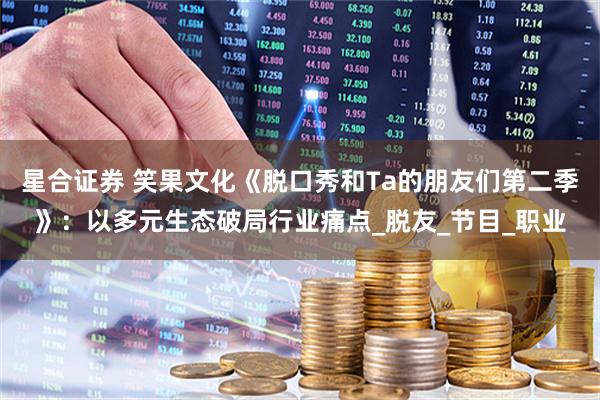 星合证券 笑果文化《脱口秀和Ta的朋友们第二季》：以多元生态破局行业痛点_脱友_节目_职业