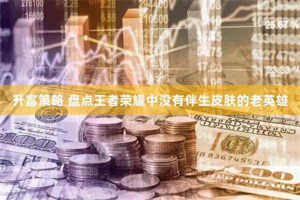 升富策略 盘点王者荣耀中没有伴生皮肤的老英雄